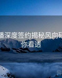 杏吧直播深度签约揭秘风向研判，带你看透