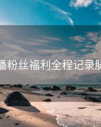 杏吧直播粉丝福利全程记录脉络揭秘