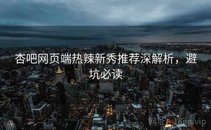 杏吧网页端热辣新秀推荐深解析，避坑必读