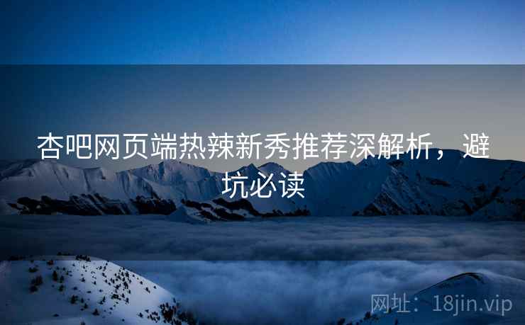 杏吧网页端热辣新秀推荐深解析，避坑必读