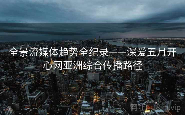 全景流媒体趋势全纪录——深爱五月开心网亚洲综合传播路径