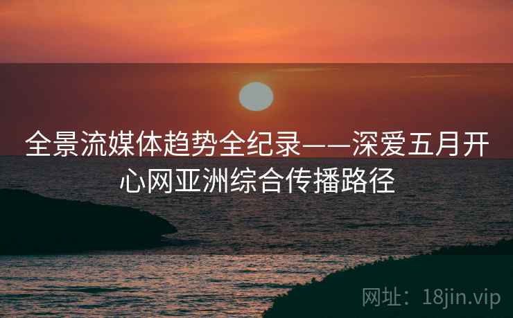 全景流媒体趋势全纪录——深爱五月开心网亚洲综合传播路径