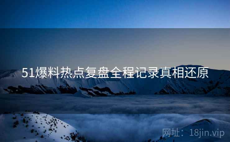 51爆料热点复盘全程记录真相还原