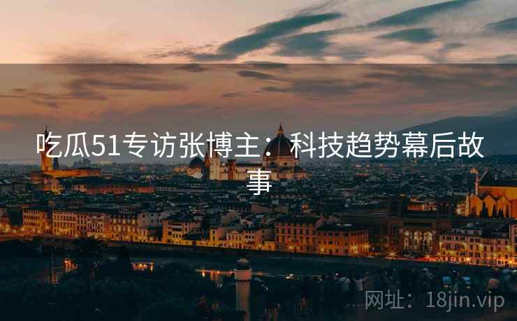 吃瓜51专访张博主：科技趋势幕后故事
