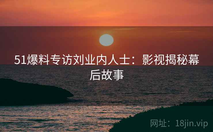 51爆料专访刘业内人士：影视揭秘幕后故事