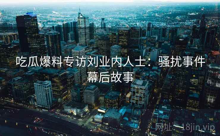 吃瓜爆料专访刘业内人士：骚扰事件幕后故事