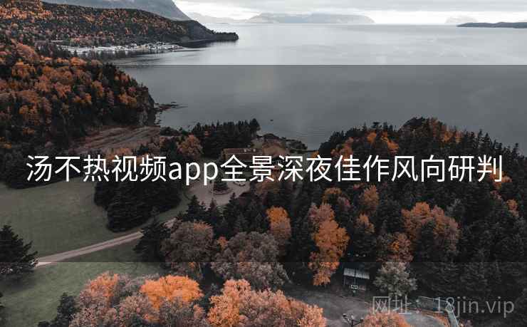 汤不热视频app全景深夜佳作风向研判