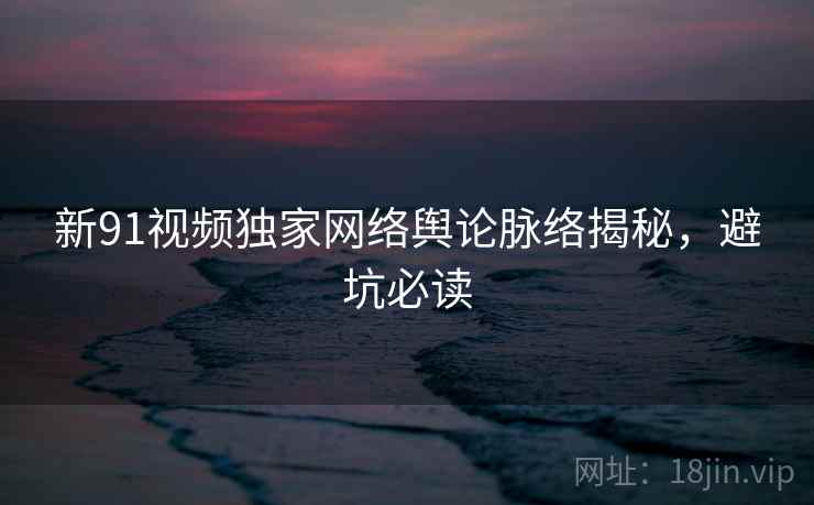 新91视频独家网络舆论脉络揭秘，避坑必读