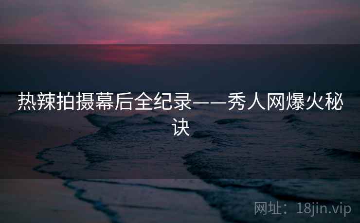 热辣拍摄幕后全纪录——秀人网爆火秘诀