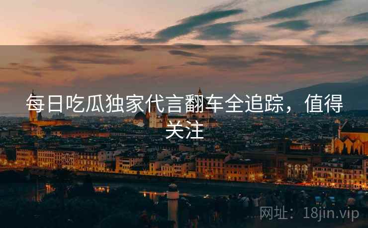每日吃瓜独家代言翻车全追踪，值得关注