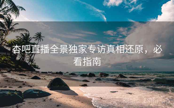 杏吧直播全景独家专访真相还原，必看指南