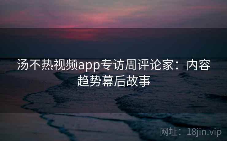 汤不热视频app专访周评论家：内容趋势幕后故事