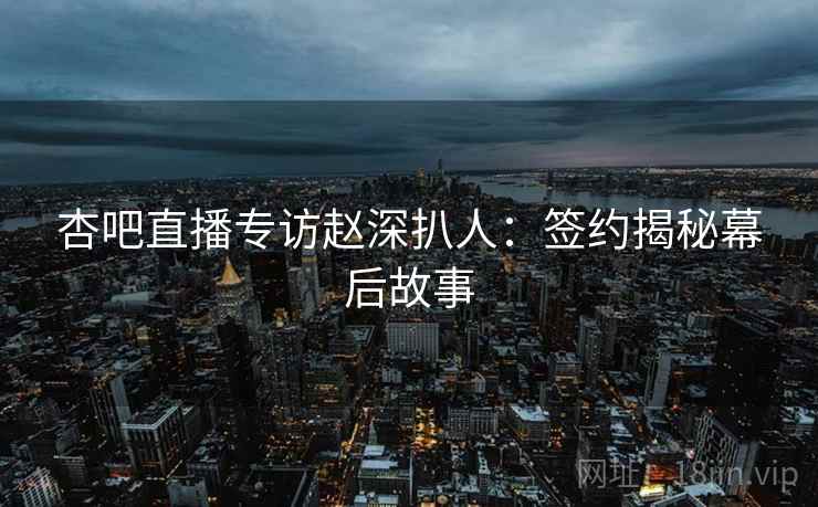 杏吧直播专访赵深扒人：签约揭秘幕后故事