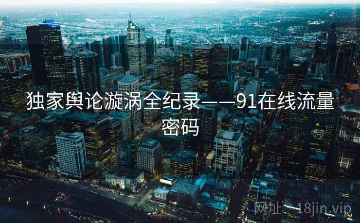 独家舆论漩涡全纪录——91在线流量密码