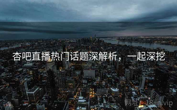 杏吧直播热门话题深解析，一起深挖