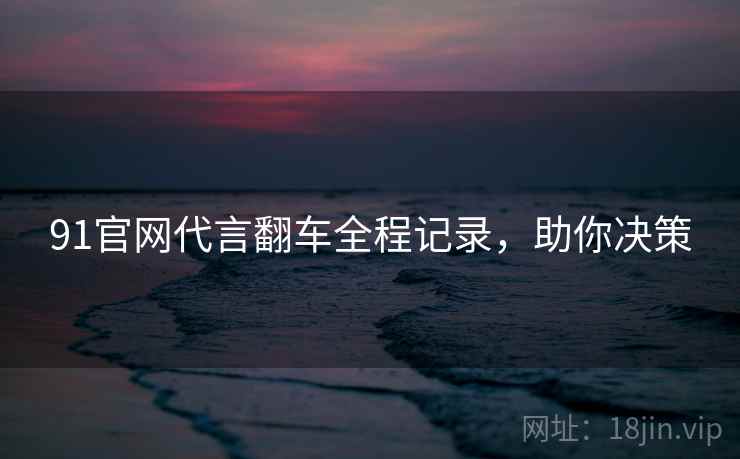 91官网代言翻车全程记录，助你决策