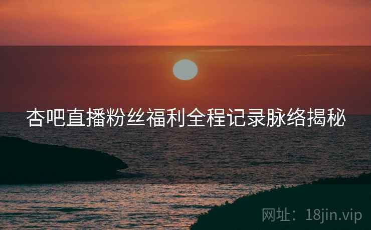 杏吧直播粉丝福利全程记录脉络揭秘