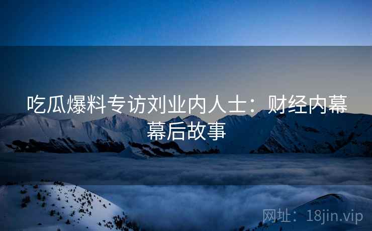 吃瓜爆料专访刘业内人士：财经内幕幕后故事