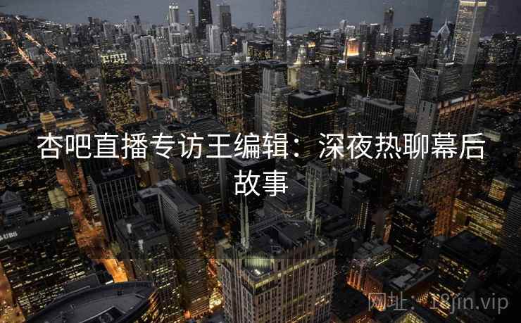 杏吧直播专访王编辑：深夜热聊幕后故事
