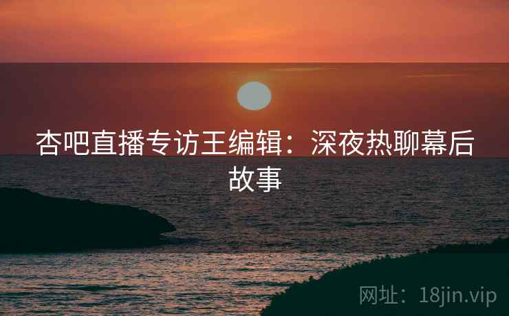 杏吧直播专访王编辑：深夜热聊幕后故事