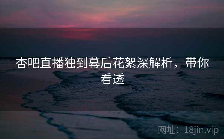 杏吧直播独到幕后花絮深解析，带你看透