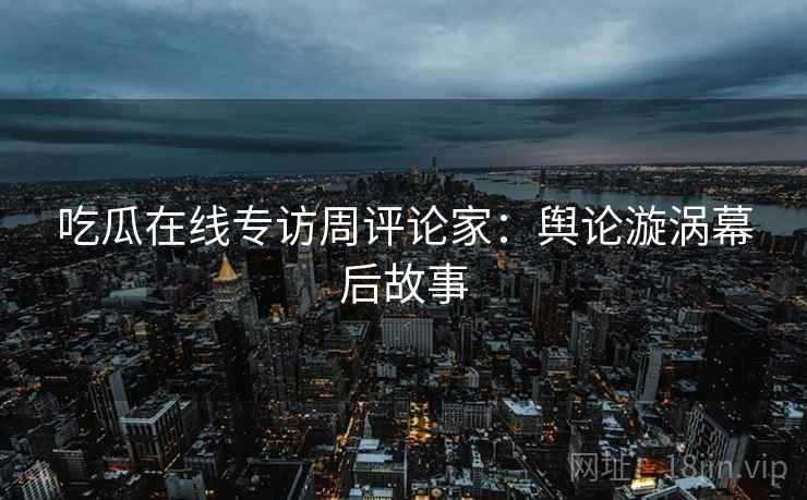 吃瓜在线专访周评论家：舆论漩涡幕后故事