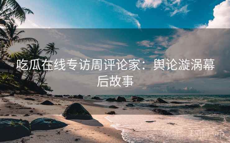 吃瓜在线专访周评论家：舆论漩涡幕后故事