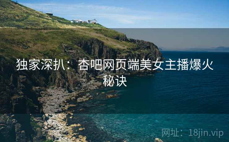 独家深扒：杏吧网页端美女主播爆火秘诀