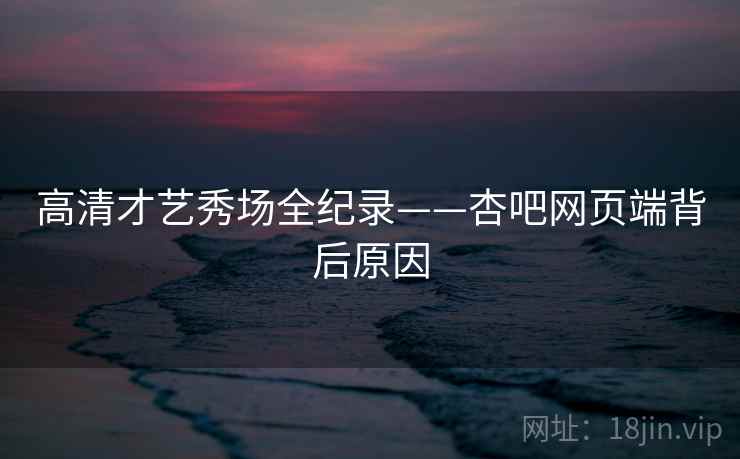 高清才艺秀场全纪录——杏吧网页端背后原因
