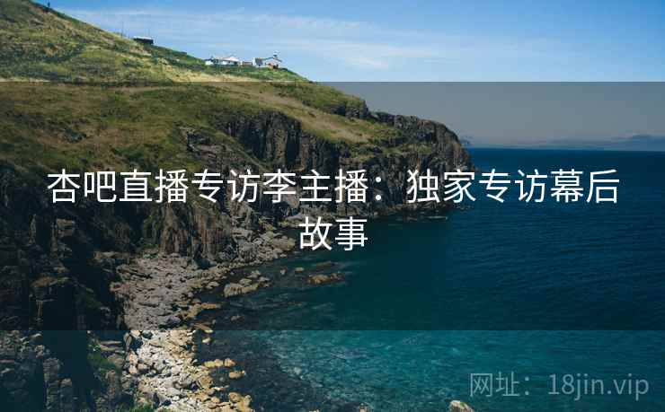 杏吧直播专访李主播：独家专访幕后故事