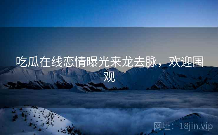 吃瓜在线恋情曝光来龙去脉，欢迎围观
