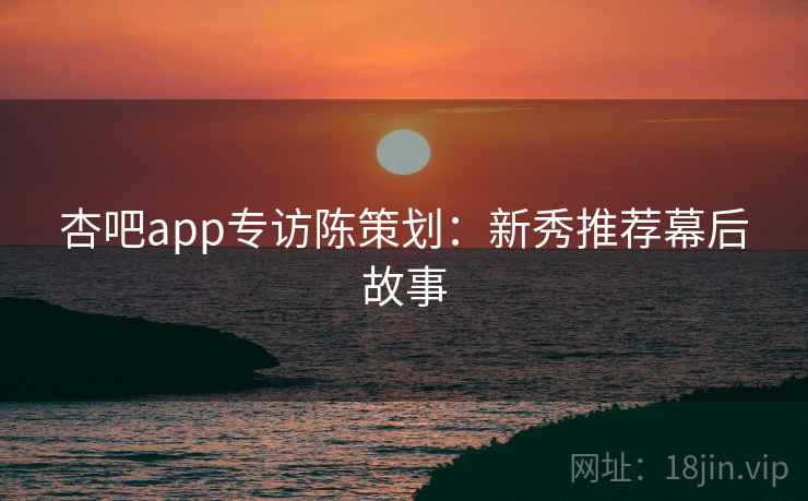 杏吧app专访陈策划：新秀推荐幕后故事