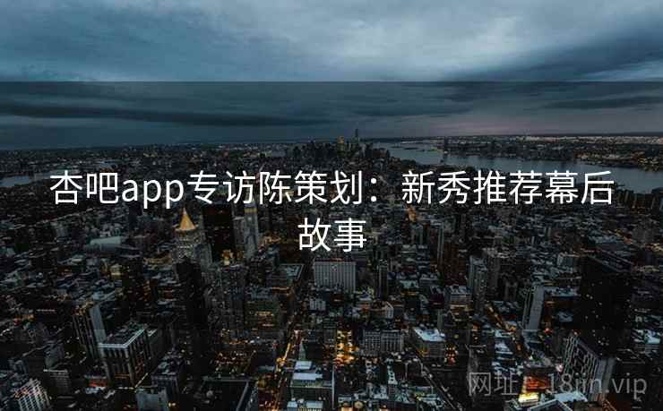 杏吧app专访陈策划：新秀推荐幕后故事