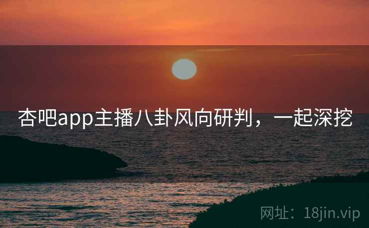 杏吧app主播八卦风向研判，一起深挖