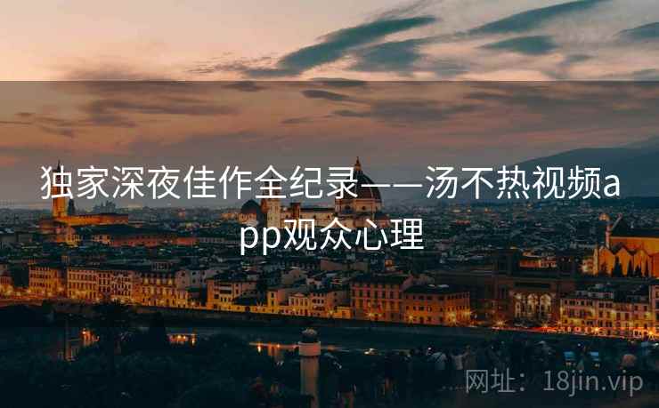 独家深夜佳作全纪录——汤不热视频app观众心理