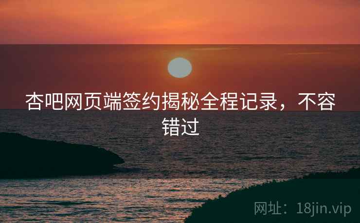 杏吧网页端签约揭秘全程记录，不容错过