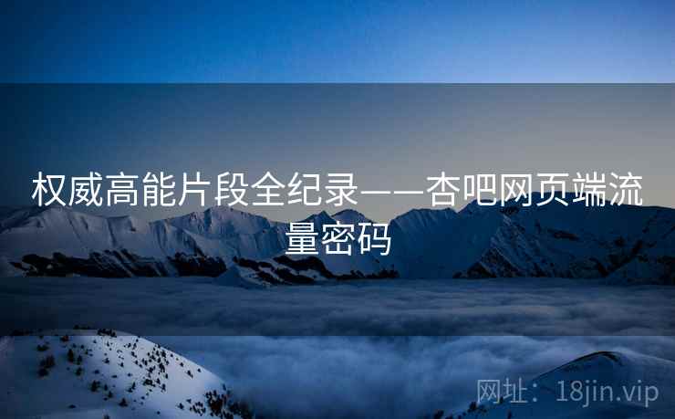 权威高能片段全纪录——杏吧网页端流量密码