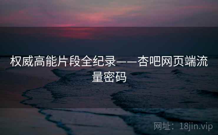 权威高能片段全纪录——杏吧网页端流量密码