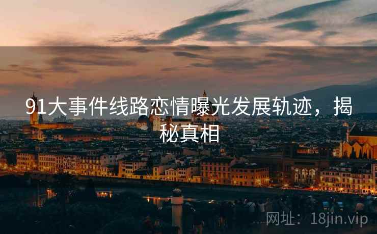 91大事件线路恋情曝光发展轨迹，揭秘真相
