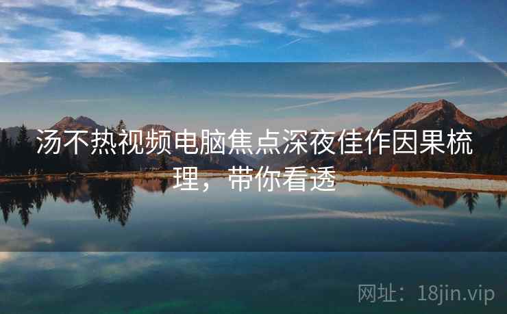 汤不热视频电脑焦点深夜佳作因果梳理，带你看透