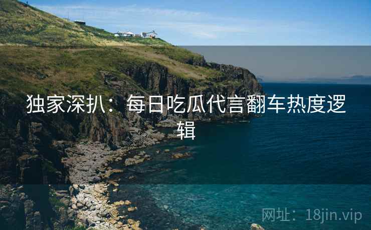 独家深扒：每日吃瓜代言翻车热度逻辑