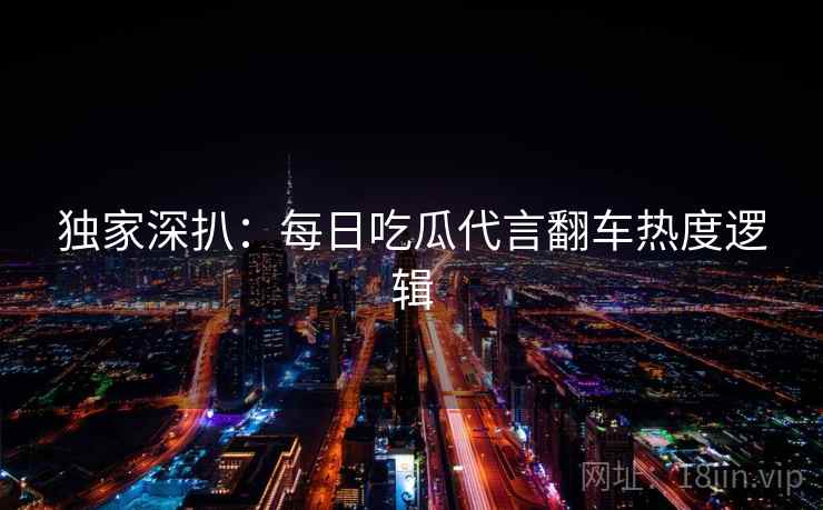 独家深扒：每日吃瓜代言翻车热度逻辑