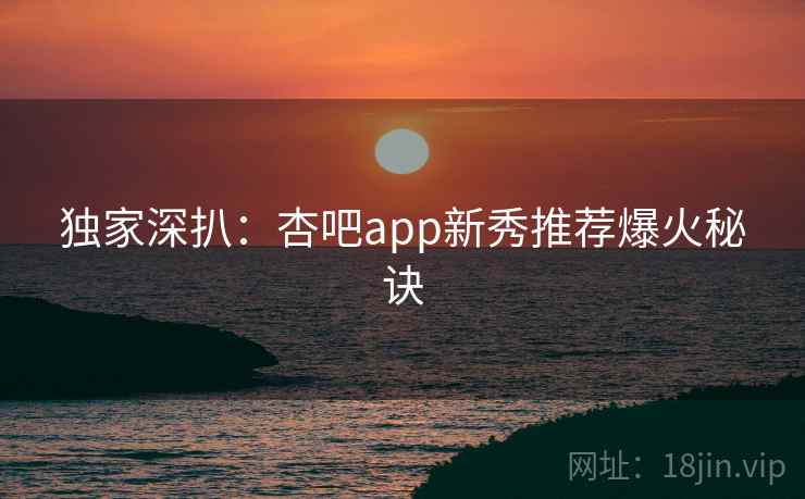 独家深扒：杏吧app新秀推荐爆火秘诀