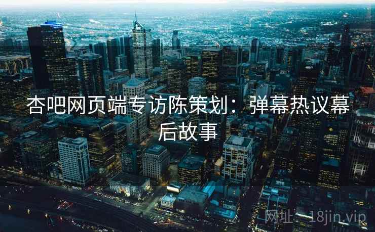 杏吧网页端专访陈策划：弹幕热议幕后故事